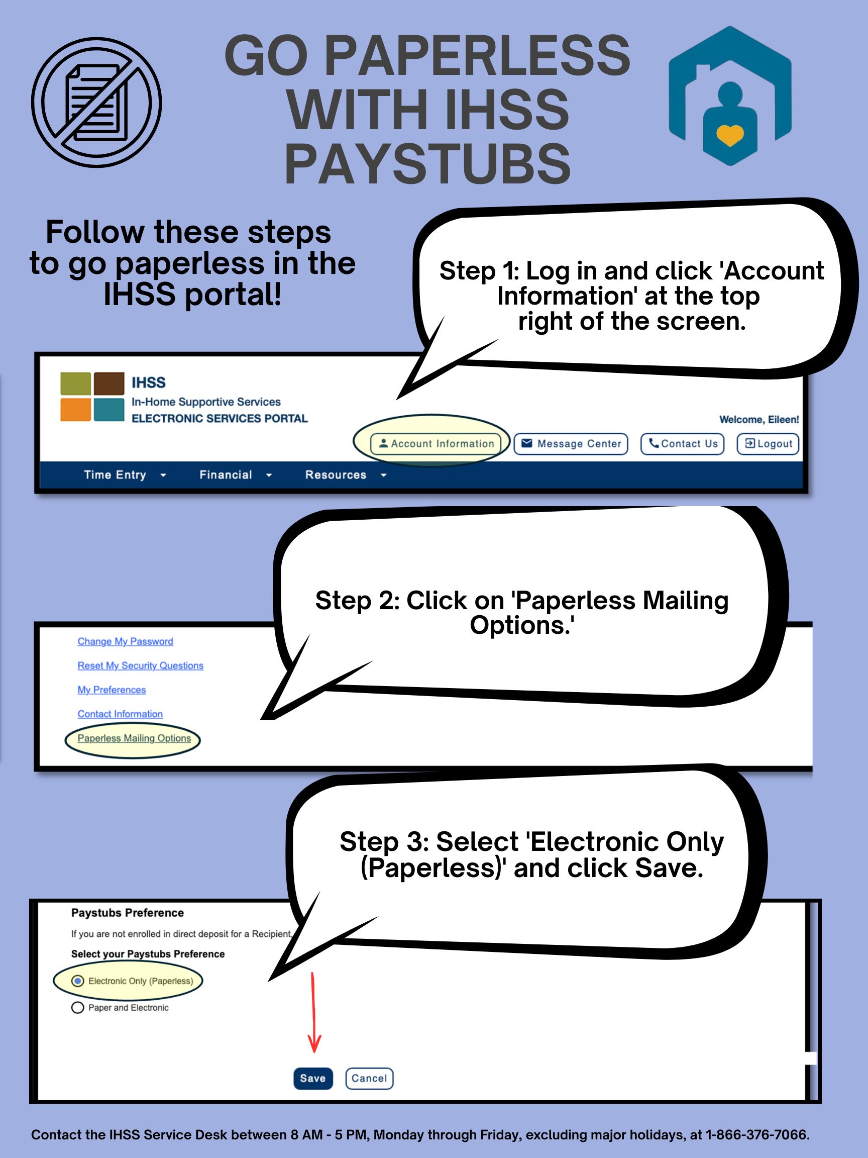GO PAPERLESS WITH IHSS PAYSTUBS – Follow these steps to go paperless in the IHSS portal! Step 1: Log in and click 'Account Information' at the top right of the screen. Step 2: Click on 'Paperless Mailing Options.' Step 3: Select 'Electronic Only (Paperless)' and click Save. Contact the ISS Service Desk between 8AM - 5PM, Monday through Friday, excluding major holidays, at 866-376-7066.